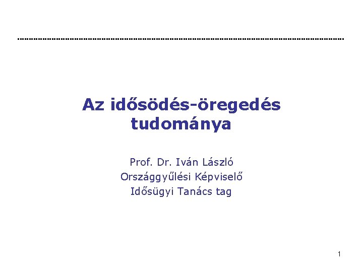 Az idősödés-öregedés tudománya Prof. Dr. Iván László Országgyűlési Képviselő Idősügyi Tanács tag 1 