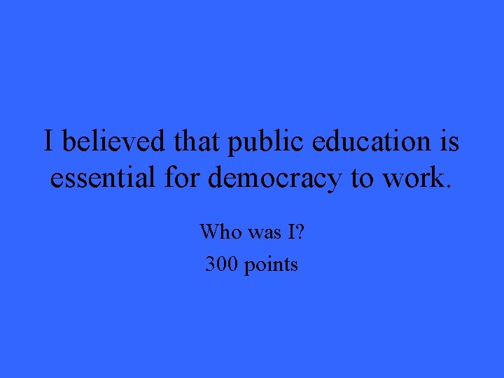 I believed that public education is essential for democracy to work. Who was I? I believed that public education is essential for democracy to work. Who was I?