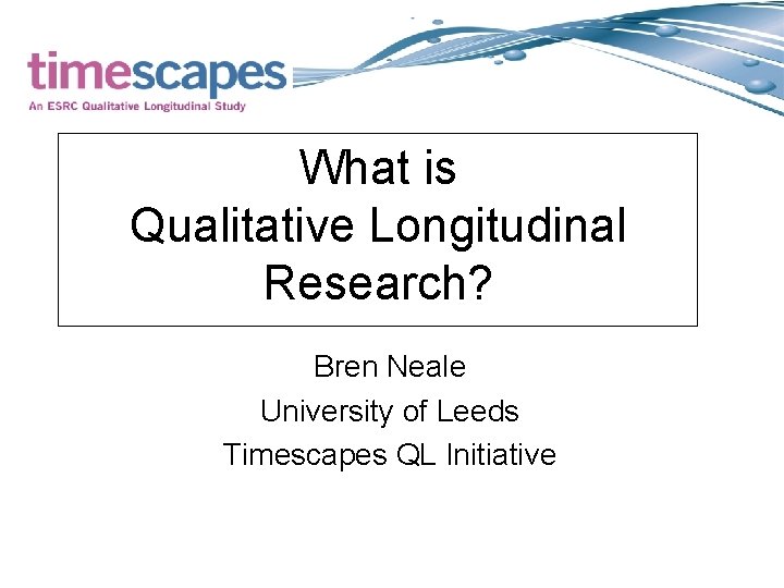 What is Qualitative Longitudinal Research? Bren Neale University of Leeds Timescapes QL Initiative 