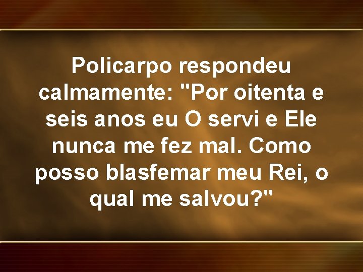 Policarpo respondeu calmamente: "Por oitenta e seis anos eu O servi e Ele nunca