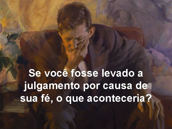 Se você fosse levado a julgamento por causa de sua fé, o que aconteceria?