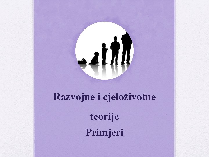 Razvojne i cjeloživotne teorije Primjeri Razvojne i cjeloživotne teorije Primjeri