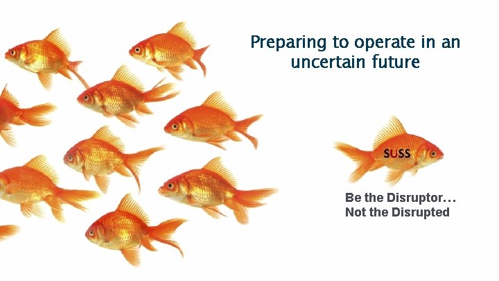 Preparing to operate in an uncertain future Be the Disruptor… Not the Disrupted 