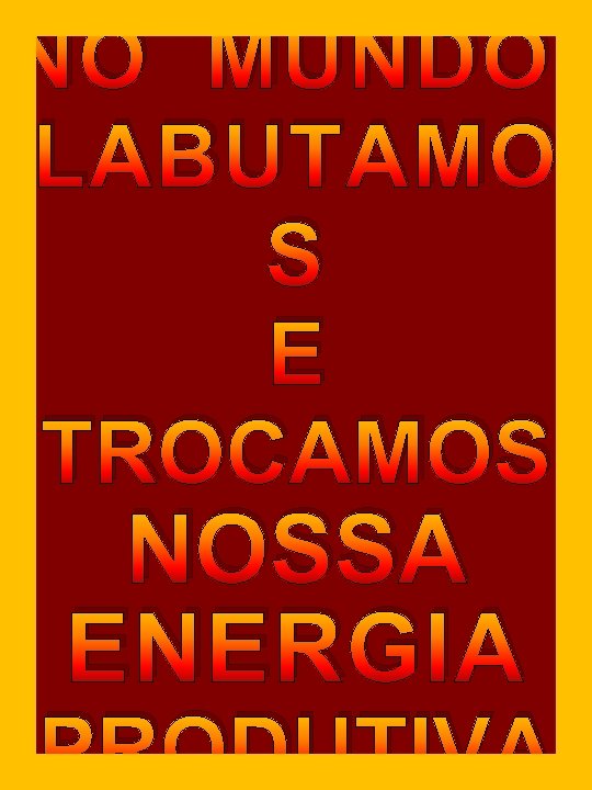 NO MUNDO, LABUTAMO S E TROCAMOS NOSSA ENERGIA PRODUTIVA NO MUNDO, LABUTAMO S E TROCAMOS NOSSA ENERGIA PRODUTIVA