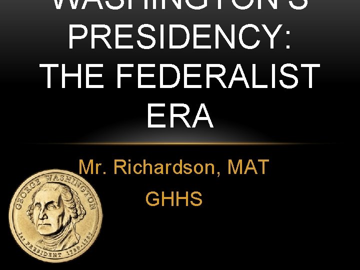 WASHINGTON’S PRESIDENCY: THE FEDERALIST ERA Mr. Richardson, MAT GHHS 