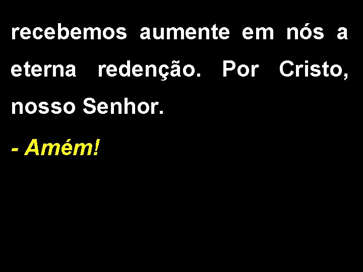 recebemos aumente em nós a eterna redenção. Por Cristo, nosso Senhor. - Amém! 