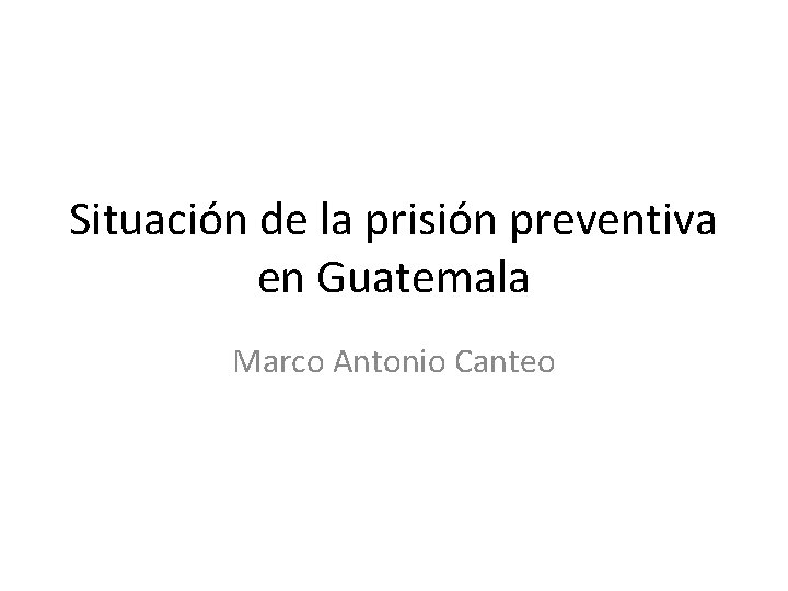 Situación de la prisión preventiva en Guatemala Marco Antonio Canteo 