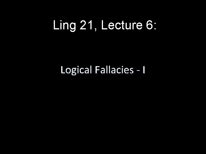 Ling 21, Lecture 6: Logical Fallacies - I 