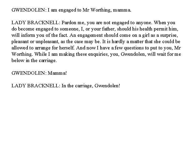 GWENDOLEN: I am engaged to Mr Worthing, mamma. LADY BRACKNELL: Pardon me, you are