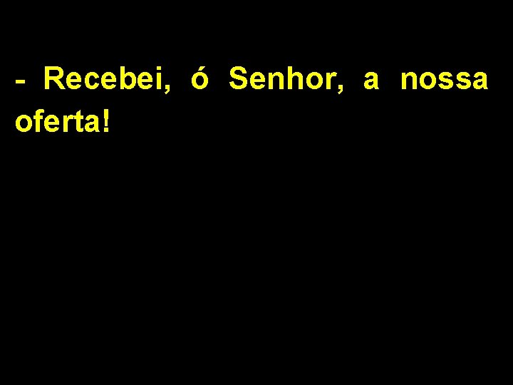 - Recebei, ó Senhor, a nossa oferta! 