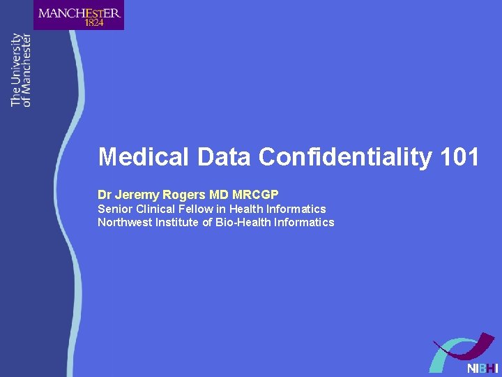 Medical Data Confidentiality 101 Dr Jeremy Rogers MD MRCGP Senior Clinical Fellow in Health Medical Data Confidentiality 101 Dr Jeremy Rogers MD MRCGP Senior Clinical Fellow in Health
