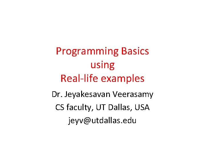 Programming Basics using Real-life examples Dr. Jeyakesavan Veerasamy CS faculty, UT Dallas, USA jeyv@utdallas.