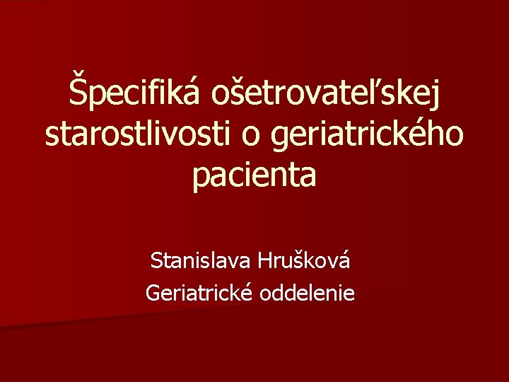 Špecifiká ošetrovateľskej starostlivosti o geriatrického pacienta Stanislava Hrušková Geriatrické oddelenie 