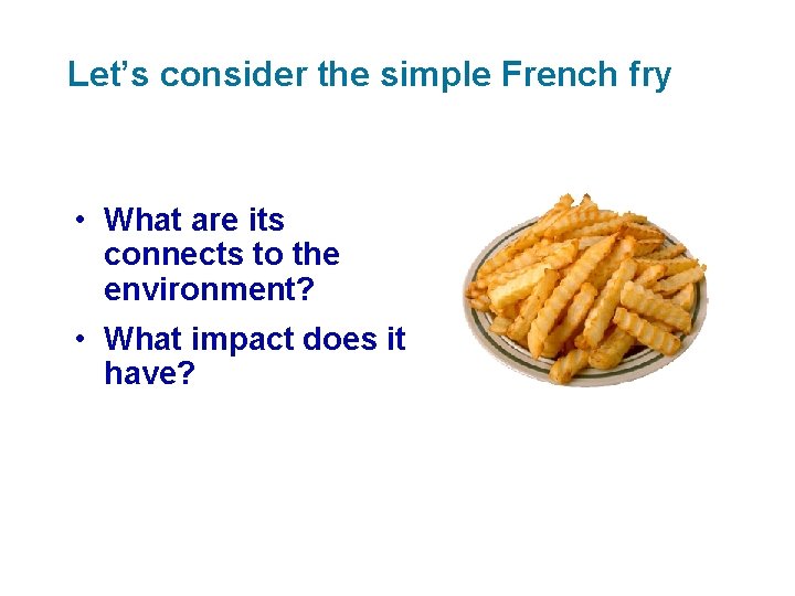 Let’s consider the simple French fry • What are its connects to the environment?