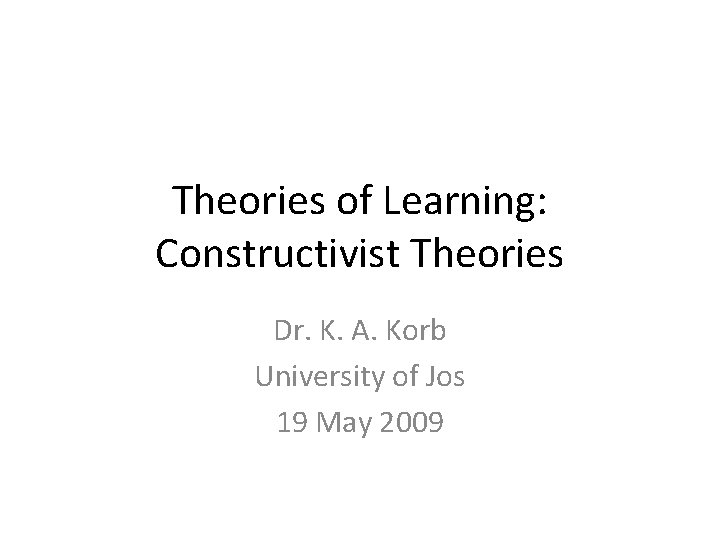 Theories of Learning: Constructivist Theories Dr. K. A. Korb University of Jos 19 May