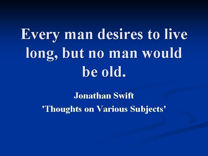 Every man desires to live long, but no man would be old. Jonathan Swift