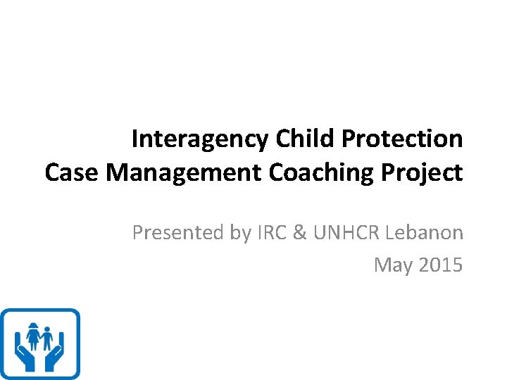 Interagency Child Protection Case Management Coaching Project Presented by IRC & UNHCR Lebanon May