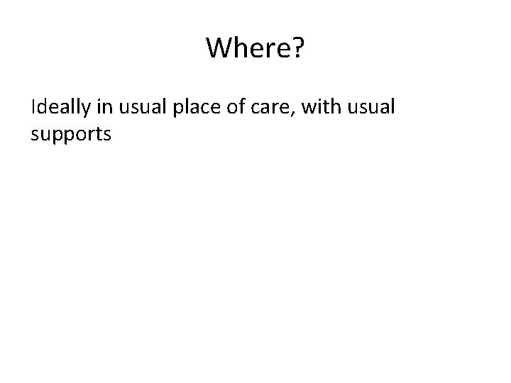 Where? Ideally in usual place of care, with usual supports 