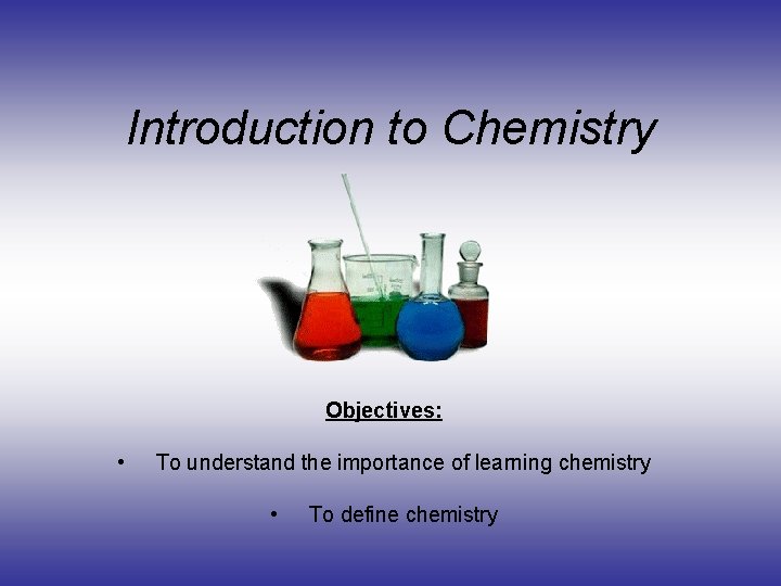 Introduction to Chemistry Objectives: • To understand the importance of learning chemistry • To