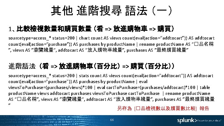 其他 進階搜尋 語法 （一） 1、比較檢視數量和購買數量 （看 => 放進購物車 => 購買） sourcetype=access_* status=200 | chart