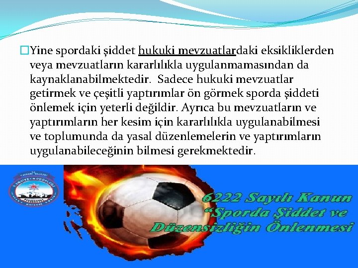 �Yine spordaki şiddet hukuki mevzuatlardaki eksikliklerden veya mevzuatların kararlılıkla uygulanmamasından da kaynaklanabilmektedir. Sadece hukuki