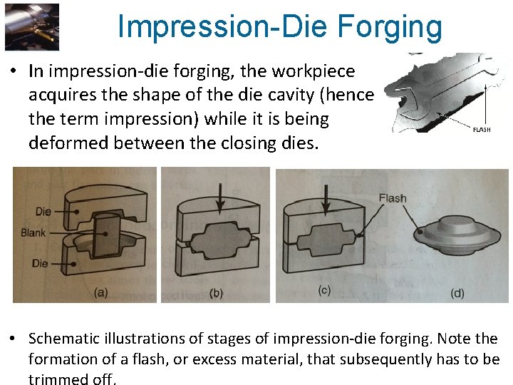 Impression-Die Forging • In impression-die forging, the workpiece acquires the shape of the die