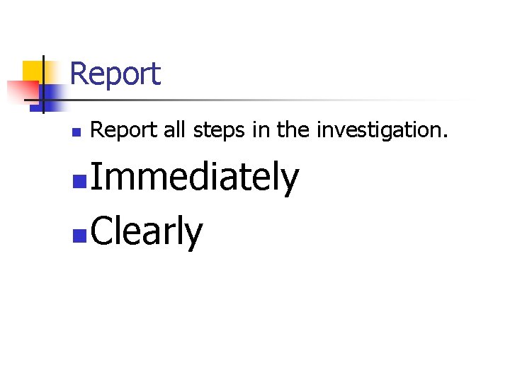 Report n Report all steps in the investigation. Immediately n Clearly n 