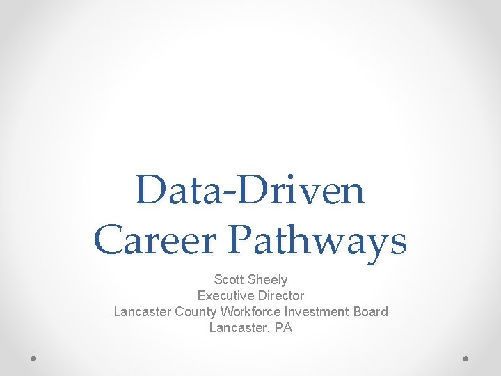 Data-Driven Career Pathways Scott Sheely Executive Director Lancaster County Workforce Investment Board Lancaster, PA