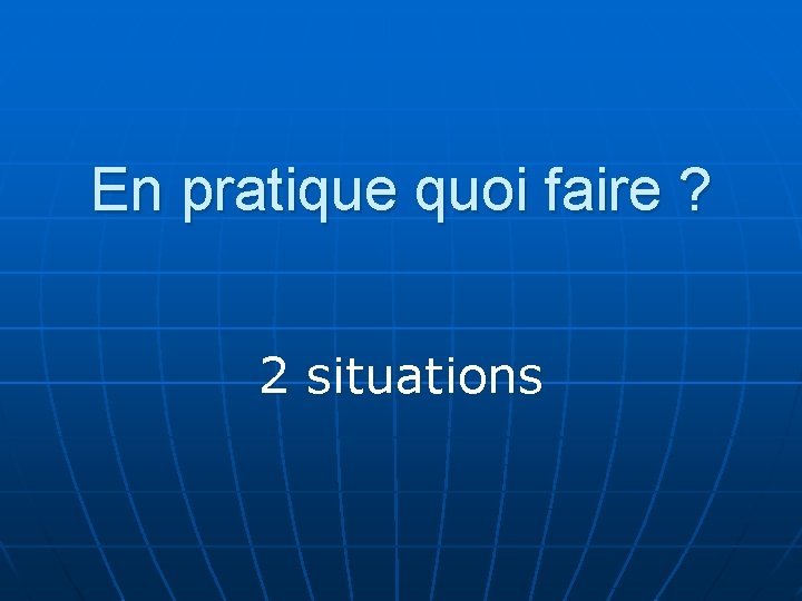 En pratique quoi faire ? 2 situations 