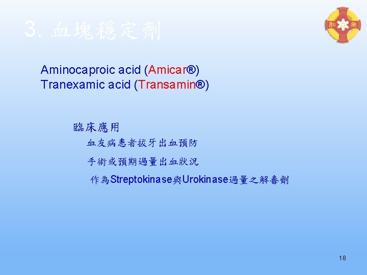 3. 血塊穩定劑 Aminocaproic acid (Amicar®) Tranexamic acid (Transamin®) 臨床應用 血友病患者拔牙出血預防 手術或預期過量出血狀況 作為Streptokinase與Urokinase過量之解毒劑 18 