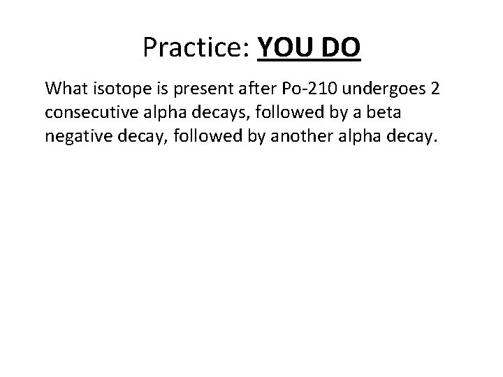 Practice: YOU DO What isotope is present after Po-210 undergoes 2 consecutive alpha decays,