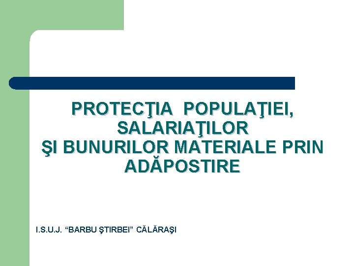 PROTECŢIA POPULAŢIEI, SALARIAŢILOR ŞI BUNURILOR MATERIALE PRIN ADĂPOSTIRE I. S. U. J. “BARBU ŞTIRBEI”