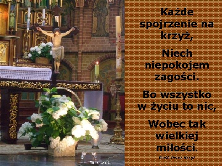 Każde spojrzenie na krzyż, Niech niepokojem zagości. Bo wszystko w życiu to nic, Wobec