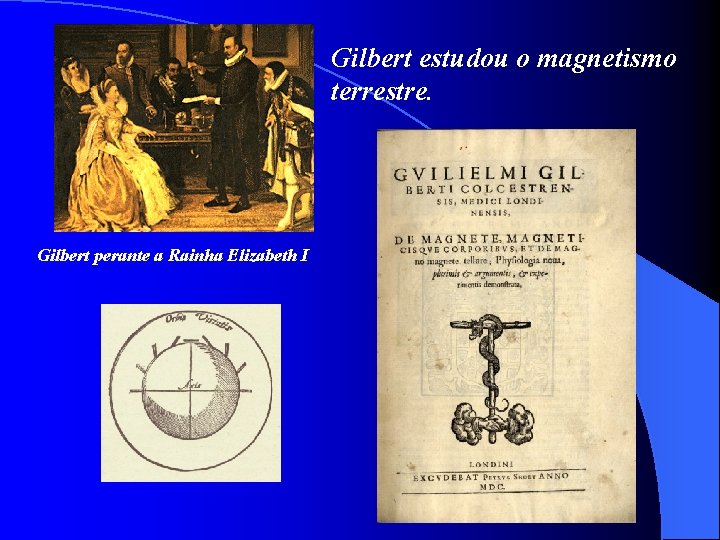 Gilbert estudou o magnetismo terrestre. Gilbert perante a Rainha Elizabeth I 