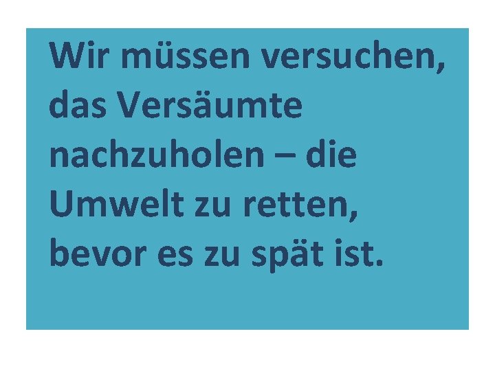 Wir müssen versuchen, das Versäumte nachzuholen – die Umwelt zu retten, bevor es zu