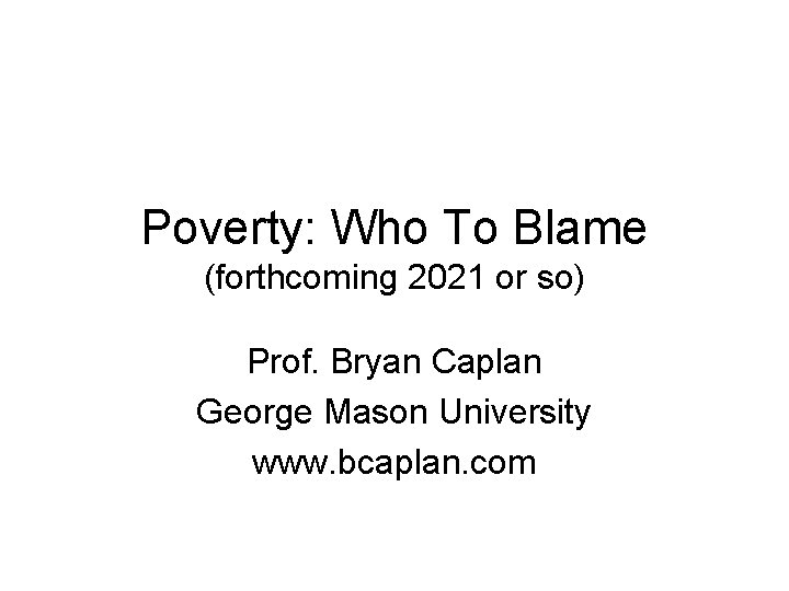 Poverty: Who To Blame (forthcoming 2021 or so) Prof. Bryan Caplan George Mason University