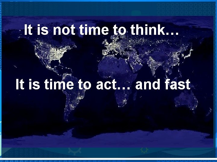It is not time to think… It is time to act… and fast 