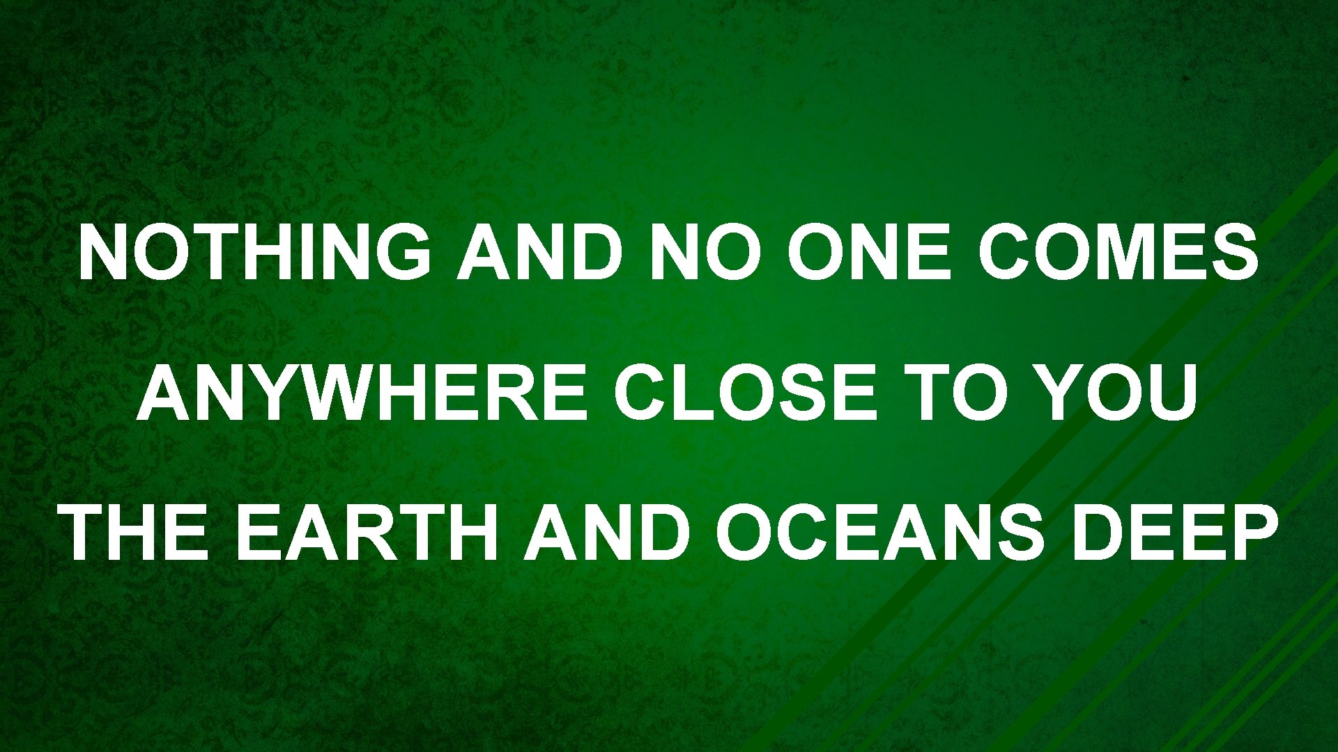 NOTHING AND NO ONE COMES ANYWHERE CLOSE TO YOU THE EARTH AND OCEANS DEEP