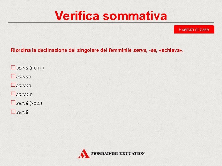 Verifica sommativa Esercizi di base Riordina la declinazione del singolare del femminile serva, -ae,