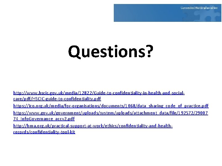 Questions? http: //www. hscic. gov. uk/media/12822/Guide-to-confidentiality-in-health-and-socialcare/pdf/HSCIC-guide-to-confidentiality. pdf https: //ico. org. uk/media/for-organisations/documents/1068/data_sharing_code_of_practice. pdf https: //www. Questions? http: //www. hscic. gov. uk/media/12822/Guide-to-confidentiality-in-health-and-socialcare/pdf/HSCIC-guide-to-confidentiality. pdf https: //ico. org. uk/media/for-organisations/documents/1068/data_sharing_code_of_practice. pdf https: //www.