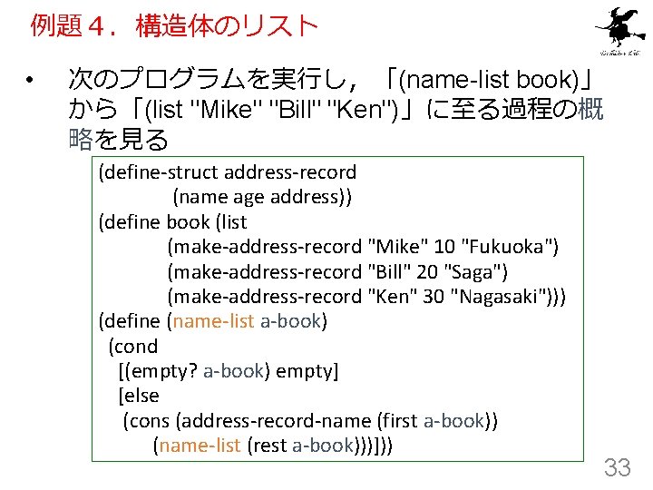 例題４．構造体のリスト • 次のプログラムを実行し，「(name-list book)」 から「(list "Mike" "Bill" "Ken")」に至る過程の概 略を見る (define-struct address-record (name age address))