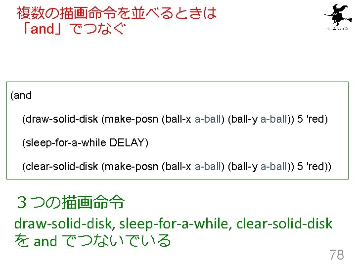 複数の描画命令を並べるときは 「and」でつなぐ (and (draw-solid-disk (make-posn (ball-x a-ball) (ball-y a-ball)) 5 'red) (sleep-for-a-while DELAY) (clear-solid-disk