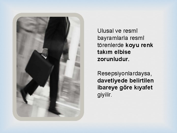 Ulusal ve resmî bayramlarla resmî törenlerde koyu renk takım elbise zorunludur. Resepsiyonlardaysa, davetiyede belirtilen