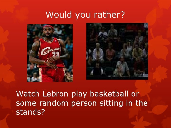 Would you rather? Watch Lebron play basketball or some random person sitting in the