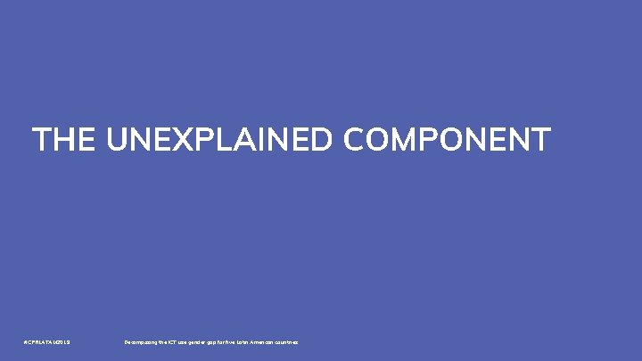 THE UNEXPLAINED COMPONENT #CPRLATAM 2019 Decomposing the ICT use gender gap for five Latin