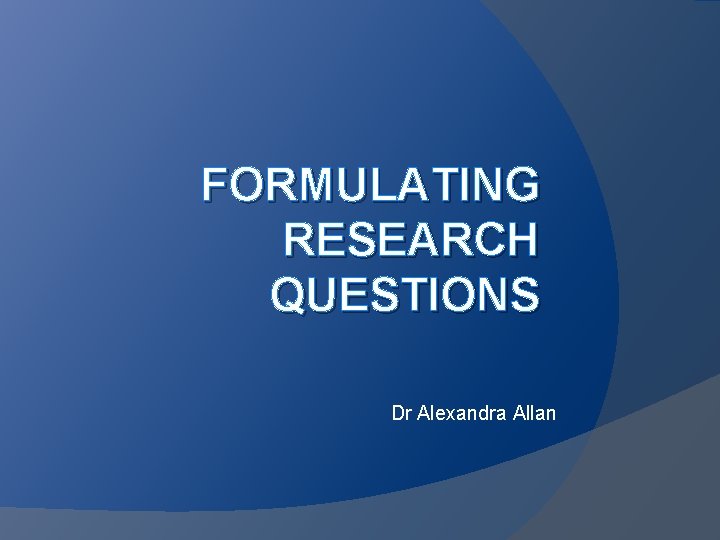FORMULATING RESEARCH QUESTIONS Dr Alexandra Allan FORMULATING RESEARCH QUESTIONS Dr Alexandra Allan