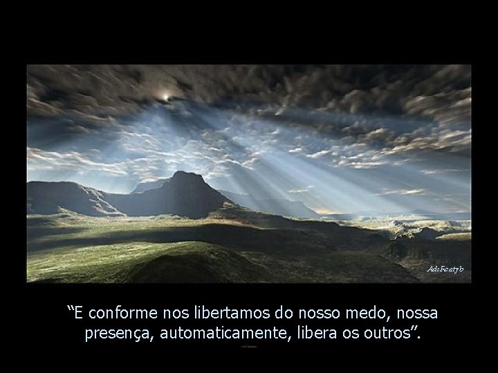 “E conforme nos libertamos do nosso medo, nossa presença, automaticamente, libera os outros”. 