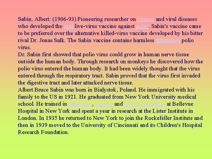 Sabin, Albert: (1906 -93) Pioneering researcher on viruses and viral diseases who developed the