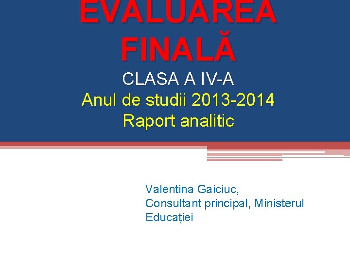 EVALUAREA FINALĂ CLASA A IV-A Anul de studii 2013 -2014 Raport analitic Valentina Gaiciuc,