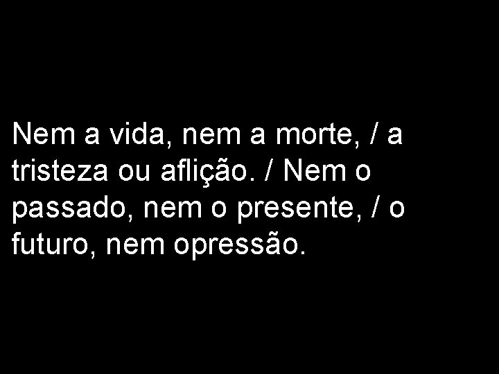 Nem a vida, nem a morte, / a tristeza ou aflição. / Nem o